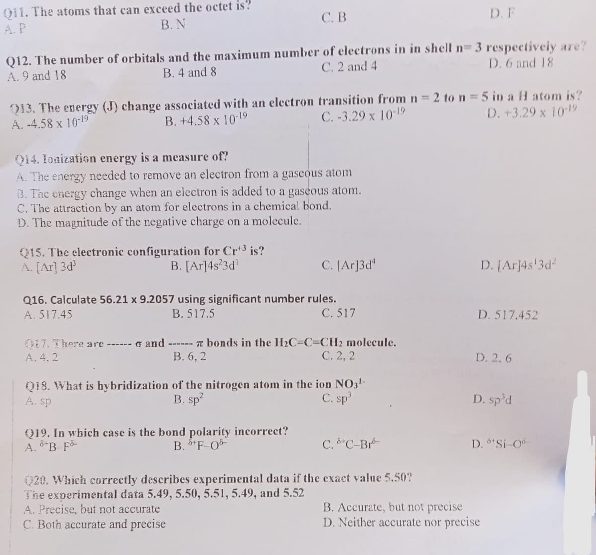 011. The atoms that can exceed the octet is?
B. N
A.P
C. B
Q12. The number of orbitals and the maximum number of electrons in in shell n= 3 respectively are?
C. 2 and 4
A. 9 and 18
B. 4 and 8
D. 6 and 18
Q13. The energy (J) change associated with an electron transition from n = 2 to n = 5 in a H atom is?
A. -4.58 x 10-19
B. +4.58 x 10-19
C.-3.29 x 10-19
D. +3.29 x 10-19
Q14. Ionization energy is a measure of?
A. The energy needed to remove an electron from a gaseous atom
B. The energy change when an electron is added to a gaseous atom.
C. The attraction by an atom for electrons in a chemical bond.
D. The magnitude of the negative charge on a molecule.
Q15. The electronic configuration for Crt³ is?
A. [Ar]3d³
B. [Ar]4s23d¹
C. [Ar]3d4
Q16. Calculate 56.21 x 9.2057 using significant number rules.
A. 517.45
B. 517.5
C. 517
017. There are ------ and ------ 7 bonds in the H₂C-C=CH2 molecule.
A. 4.2
B. 6, 2
C. 2, 2
Q19. In which case is the bond polarity incorrect?
A. B-Fo
B. +F-08-
Q18. What is hybridization of the nitrogen atom in the ion NO3¹-
A. sp
B. sp²
C. sp³
C. 8¹ C-Bro-
D. F
Q20. Which correctly describes experimental data if the exact value 5.50?
The experimental data 5.49, 5.50, 5.51, 5.49, and 5.52
A. Precise, but not accurate
C. Both accurate and precise
D. [Ar]4s¹3d²
D. 517.452
D. 2.6
D. sp³d
D. °*Si-0⁰-
B. Accurate, but not precise
D. Neither accurate nor precise