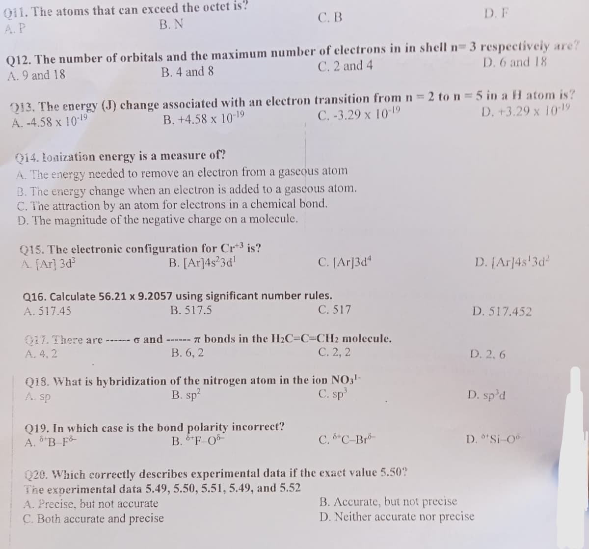 011. The atoms that can exceed the octet is?
B. N
A.P
C. B
Q12. The number of orbitals and the maximum number of electrons in in shell n= 3 respectively are?
C. 2 and 4
A. 9 and 18
B. 4 and 8
D. 6 and 18
Q13. The energy (J) change associated with an electron transition from n = 2 to n = 5 in a H atom is?
A. -4.58 x 10-19
B. +4.58 x 10-19
C.-3.29 x 10-19
D. +3.29 x 10-19
Q14. Ionization energy is a measure of?
A. The energy needed to remove an electron from a gaseous atom
B. The energy change when an electron is added to a gaseous atom.
C. The attraction by an atom for electrons in a chemical bond.
D. The magnitude of the negative charge on a molecule.
Q15. The electronic configuration for Crt³ is?
A. [Ar]3d³
B. [Ar]4s23d¹
C. [Ar]3d4
Q16. Calculate 56.21 x 9.2057 using significant number rules.
A. 517.45
B. 517.5
C. 517
017. There are ------ and ------ 7 bonds in the H₂C-C=CH2 molecule.
A. 4.2
B. 6, 2
C. 2, 2
Q19. In which case is the bond polarity incorrect?
A. B-Fo
B. +F-08-
Q18. What is hybridization of the nitrogen atom in the ion NO3¹-
A. sp
B. sp²
C. sp³
C. 8¹ C-Bro-
D. F
Q20. Which correctly describes experimental data if the exact value 5.50?
The experimental data 5.49, 5.50, 5.51, 5.49, and 5.52
A. Precise, but not accurate
C. Both accurate and precise
D. [Ar]4s¹3d²
D. 517.452
D. 2.6
D. sp³d
D. °*Si-0⁰-
B. Accurate, but not precise
D. Neither accurate nor precise