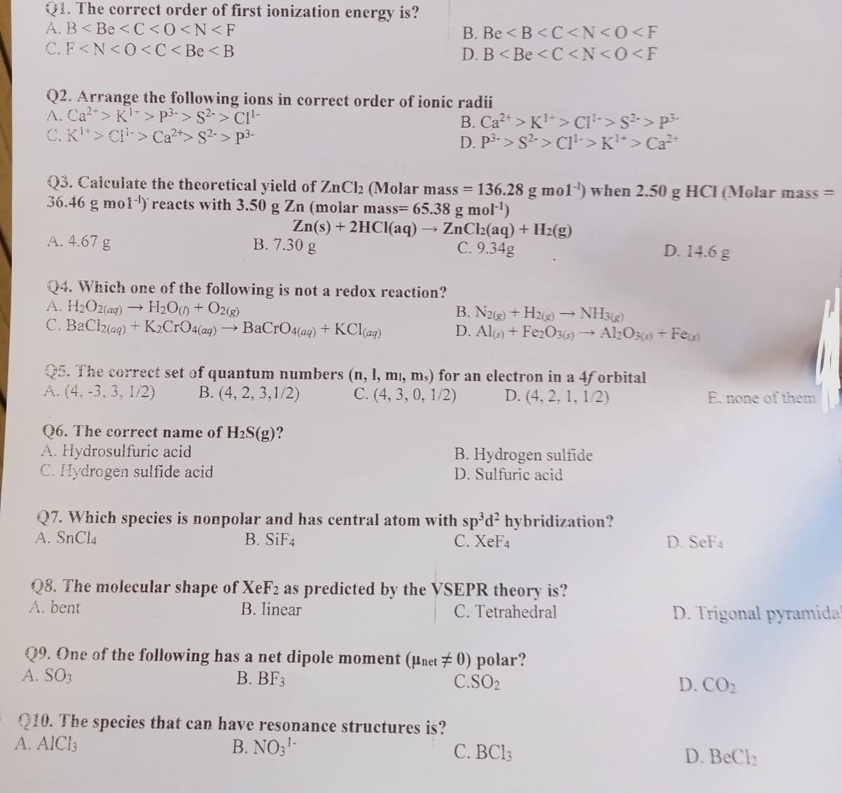 Q1. The correct order of first ionization energy is?
A. B<Be <C<0<N<F
C.F<N<O<C<Be <B
Q2. Arrange the following ions in correct order of ionic radii
A. Ca²+> K¹ > P³-> S²-> C1¹-
C. K¹> C>
S²-> p³-
Q4. Which one of the following is not a redox reaction?
A. H₂O2(aq) → H₂O(0) + O2(g)
C. BaCl2(aq) + K2CrO4(aq) → BaCrO4(ag) + KCl(aq)
B. Be<B<C<N<0<F
D. B<Be <C<N<0<F
Q3. Calculate the theoretical yield of ZnCl2 (Molar mass = 136.28 g mol-¹) when 2.50 g HCI (Molar mass=
36.46 g mol-¹) reacts with 3.50 g Zn (molar mass= 65.38 g mol-¹)
Zn(s) + 2HCl(aq) → ZnCl₂(aq) + H₂(g)
B. 7.30 g
C. 9.34g
A. 4.67 g
Q6. The correct name of H₂S(g)?
A. Hydrosulfuric acid
C. Hydrogen sulfide acid
B. Ca²+ > K¹> CI¹-> S²-> P²
D. P3-> S²-> C1¹-> K¹*> Ca²+
Q5. The correct set of quantum numbers (n, 1, mi, ms) for an electron in a 4f orbital
A. (4, -3, 3, 1/2)
D. (4, 2, 1, 1/2)
B. (4, 2, 3,1/2)
C. (4, 3, 0, 1/2)
B. N2(g) + H2(g) → NH3(9)
D. Al(s) + Fe2O3(s) Al2O3(s) + Fe(s)
Q10. The species that can have resonance structures is?
B. NO3¹-
A. AIC13
B. Hydrogen sulfide
D. Sulfuric acid
Q7. Which species is nonpolar and has central atom with sp³d² hybridization?
A. SnCl4
B. SiF4
C. XeF4
Q8. The molecular shape of XeF2 as predicted by the VSEPR theory is?
B. linear
A. bent
C. Tetrahedral
09. One of the following has a net dipole moment (μnet 0) polar?
A. SO3
B. BF3
C.SO₂
D. 14.6 g
C. BC13
E. none of them
D. SeF4
D. Trigonal pyramidal
D. CO₂
D. BeCh