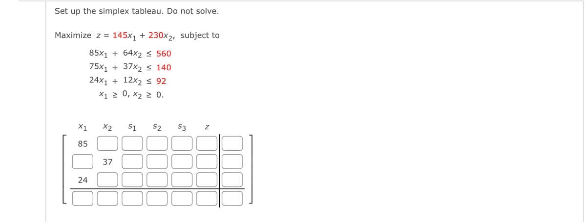 Set up the simplex tableau. Do not solve.
Maximize z = 145x, + 230xɔ, subject to
85x1 + 64x2 < 560
75x1 + 37x2 < 140
24x1 + 12x2 < 92
X1 2 0, x2 2 0.
X1
X2
S1
S2
S3
85
37
24
