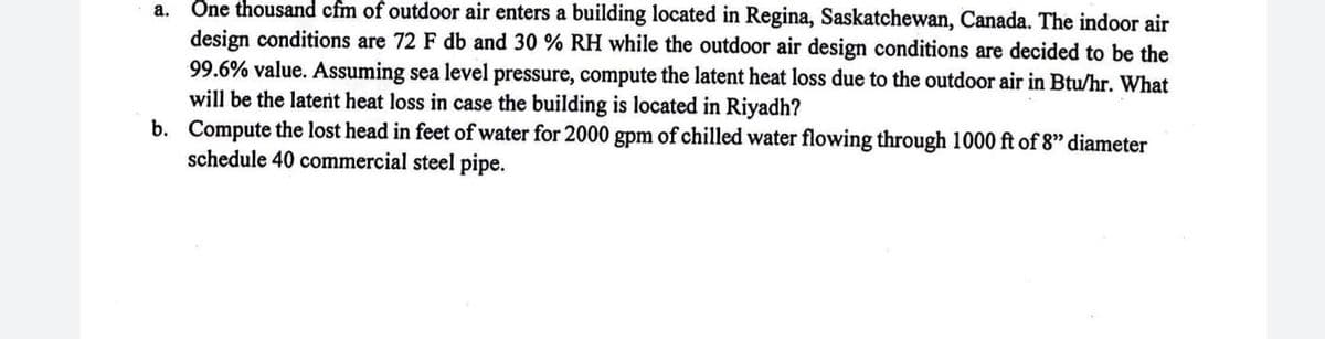 а.
Ön thousand cfm of outdoor air enters a building located in Regina, Saskatchewan, Canada. The indoor air
design conditions are 72 F db and 30 % RH while the outdoor air design conditions are decided to be the
99.6% value. Assuming sea level pressure, compute the latent heat loss due to the outdoor air in Btu/hr. What
will be the latent heat loss in case the building is located in Riyadh?
b. Compute the lost head in feet of water for 2000 gpm of chilled water flowing through 1000 ft of 8" diameter
schedule 40 commercial steel pipe.
