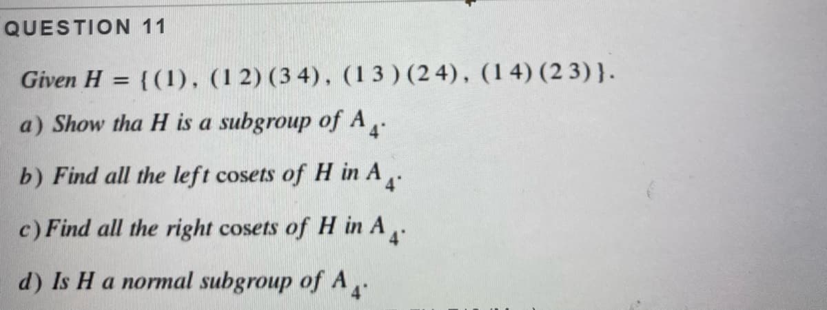 QUESTION 11
Given H = {(1), (1 2) (3 4), (13 ) (2 4), (14) (2 3)}.
%3D
a) Show tha H is a subgroup of A-
b) Find all the left cosets of H in A.
c) Find all the right cosets of H in A
d) Is H a normal subgroup of A
