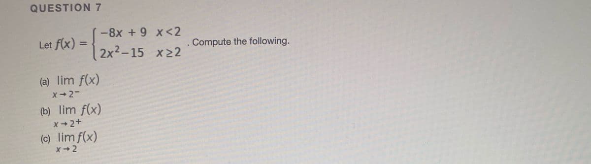 QUESTION 7
-8x +9 x<2
Let f(x) =
. Compute the following.
%3D
2x2-15 x22
(a) lim f(x)
X-2-
(b) lim f(x)
X2+
(c) lim f(x)
X-2
