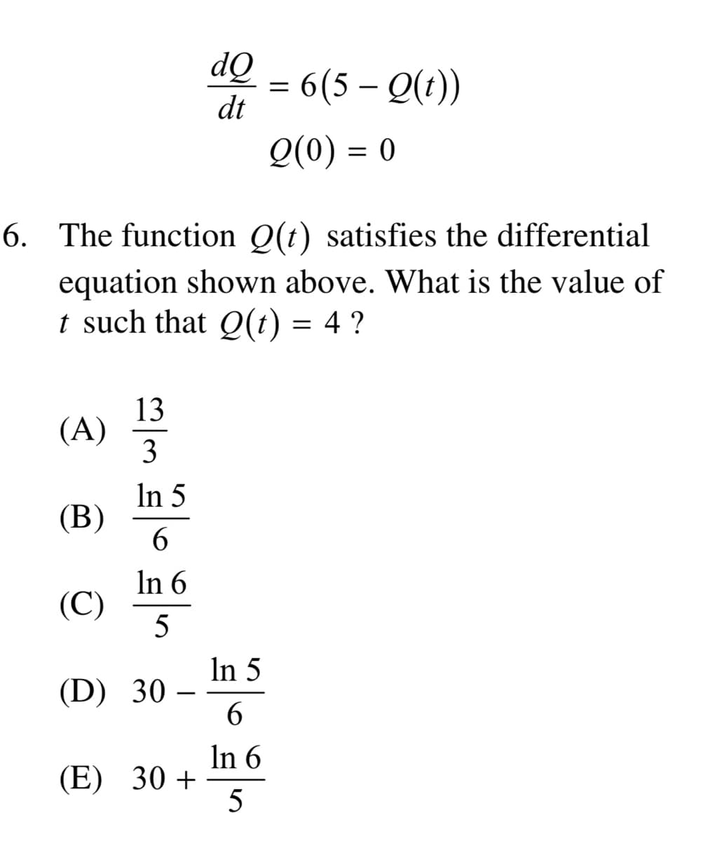 (A)
6. The function Q(t) satisfies the differential
equation shown above. What is the value of
t such that Q(t) = 4 ?
(B)
(C)
13
3
In 5
6
In 6
5
(D) 30
-
dQ
dt
(E) 30+
= 6(5-Q(t))
Q(0) = 0
In 5
6
In 6
5