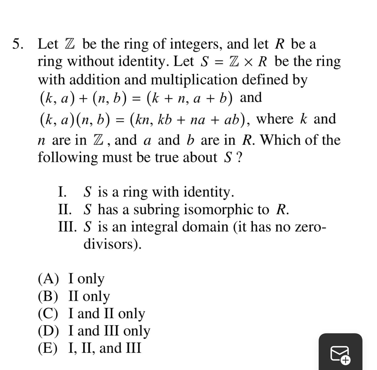 5. Let Z be the ring of integers, and let R be a
ring without identity. Let S = Z x R be the ring
with addition and multiplication defined by
(k, a) + (n, b) = (k + n, a + b) and
(k, a)(n, b) = (kn, kb + na + ab), where k and
n are in Z, and a and b are in R. Which of the
following must be true about S?
I.
S is a ring with identity.
II. S has a subring isomorphic to R.
III. S is an integral domain (it has no zero-
divisors).
(A) I only
(B) II only
(C) I and II only
(D) I and III only
(E) I, II, and III
3