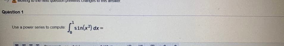 **Question 1**

Use a power series to compute: 

\[
\int_{0}^{1} \sin(x^2) \, dx = 
\]

(Note: The prompt involves the use of power series to evaluate the integral of \(\sin(x^2)\) over the interval from 0 to 1. This requires knowledge of how to express \(\sin(x^2)\) as a power series and then integrate term-by-term.)