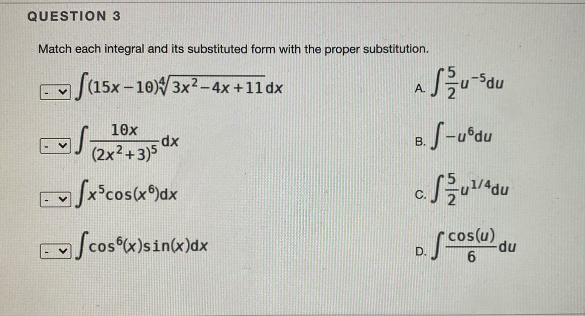 QUESTION 3
Match each integral and its substituted form with the proper substitution.
udu
A.
|(15x –10) 3x?-4x+11 dx
10x
B.
dx
(2x²+3)5 0
udu
C.
x°cos(x)dx
2
S
os coslu) du
cos(u) du
cos x)sin(x)dx
D.
COS
6.
