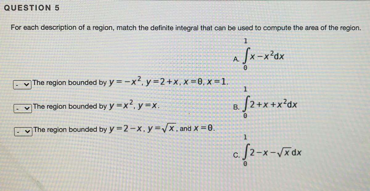 QUESTION 5
For each description of a region, match the definite integral that can be used to compute the area of the region.
1
fx-x'x
А.
The region bounded by y = -x², y=2+x, x =0, x =1.
1
The region bounded by y =x², y=x.
|2+x +x²dx
В.
The region bounded by y =2 –x,y=Vx, and x =0.
1
[2-x-/xdx
С.
