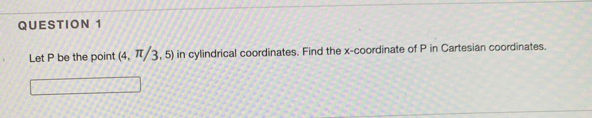 QUESTION 1
Let P be the point (4, /3, 5) in cylindrical coordinates. Find the x-coordinate of P in Cartesian coordinates.
