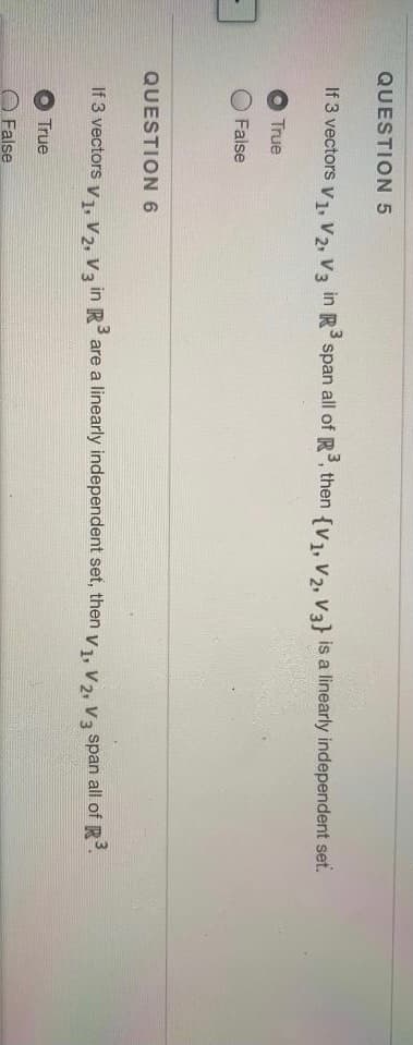 QUESTION 5
If 3 vectors v1, V2, V3 in R span all of R, then {v1, V2, Va} is a linearly independent set.
True
O False
QUESTION 6
If 3 vectors y1, V2, V3 in R are a linearly independent set, then v1, V2, Va span all of R.
True
False
