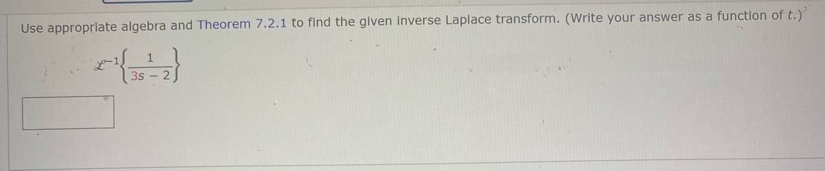 Use appropriate algebra and Theorem 7.2.1 to find the given inverse Laplace transform. (Write your answer as a function of t.)
1
3s - 2
