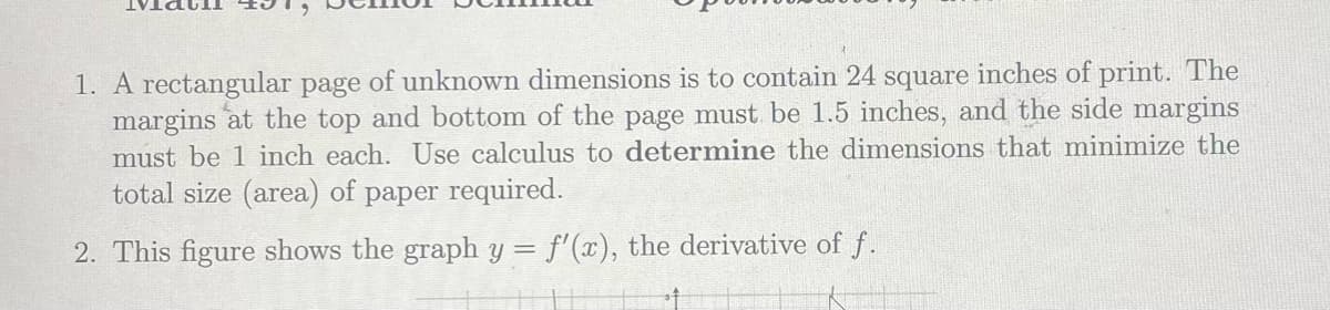 1. A rectangular page of unknown dimensions is to contain 24 square inches of print. The
margins at the top and bottom of the page must be 1.5 inches, and the side margins
must be 1 inch each. Use calculus to determine the dimensions that minimize the
total size (area) of paper required.
2. This figure shows the graph y = f'(x), the derivative of f.