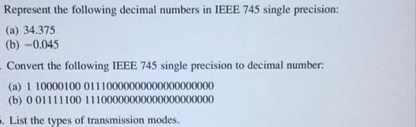 Represent the following decimal numbers in IEEE 745 single precision:
(a) 34.375
(b) -0.045
. Convert the following IEEE 745 single precision to decimal number:
(a) 1 10000100 01110000000000000000000
(b) 0 01111100 11100000000000000000000
. List the types of transmission modes.
