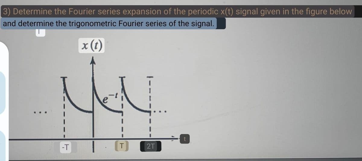 3) Determine the Fourier series expansion of the periodic x(t) signal given in the figure below
and determine the trigonometric Fourier series of the signal.
x (t)
-T
T
2T