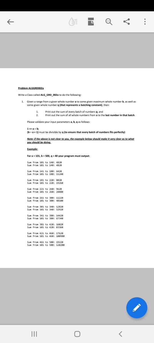 Problem ALGGRDO022
Write a Class called ALG_GRD_002a to do the following:
1. Given a range from a given whole number a to some given maximum whole number b, as well as
some given whole number q (that represents a batching constant), then:
1.
Print out the sum of every batch of numbers q; and
2
Print out the sum of all whole numbers from a to the last number in that batch.
Please validate your input parameters a, b, q as follows:
1 <= a< b:
a+1) must be
isible by q (to ensure
batch of numbers fits perfec
Note: if the above is not clear to you, the example below should make it very clear as to what
you should be doing.
Example:
For a = 101, b= 500, q- 40 your program must output:
Sum from 181 to 140: 4820
Sum from 101 to 140: 4820
Sum fron 141 to 180: 6420
Sum from 101 to 180: 11240
Sum fron 181 to 220: 8020
Sum from 181 to 220: 19260
Sum fron 221 to 260: 9620
Sum from 101 to 260: 28880
Sum fron 261 to 300: 11220
Sum fron 101 to 300: 40100
Sum fron 301 to 340: 12820
Sum fron 101 to 340: 52920
Sum from 341 to 380: 14420
Sum fron 101 to 380: 67348
Sum from 381 to 420: 16020
Sum fron 101 to 420: 8336A
Sum from 421 to 460: 17620
Sum fron 101 to 460: 100980
Sum fron 461 to 5e0: 19220
Sum fron 101 to 500: 120200
II
..
