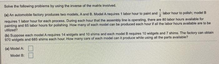 Solve the following problems by using the inverse of the matrix involved.
labor hour to polish; model B
(a) An automobile factory produces two models, A and B. Model A requires 1 labor hour to paint and
requires 1 labor hour for each process. During each hour that the assembly line is operating, there are 80 labor hours available for
painting and 65 labor hours for polishing. How many of each model can be produced each hour if all the labor hours available are to be
utilized?
(b) Suppose each model A requires 14 widgets and 10 shims and each model B requires 10 widgets and 7 shims. The factory can obtain
970 widgets and 685 shims each hour. How many cars of each model can it produce while using all the parts available?
(a) Model A:
Model B:
