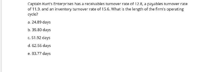 Captain Kurt's Enterprises has a receivables turnover rate of 12.8, a payables turnover rate
of 11.9, and an inventory turnover rate of 15.6. What is the length of the firm's operating
cycle?
a. 24.89 days
b. 39.80 days
c. 51.92 days
d. 62.56 days
e. 83.77 days