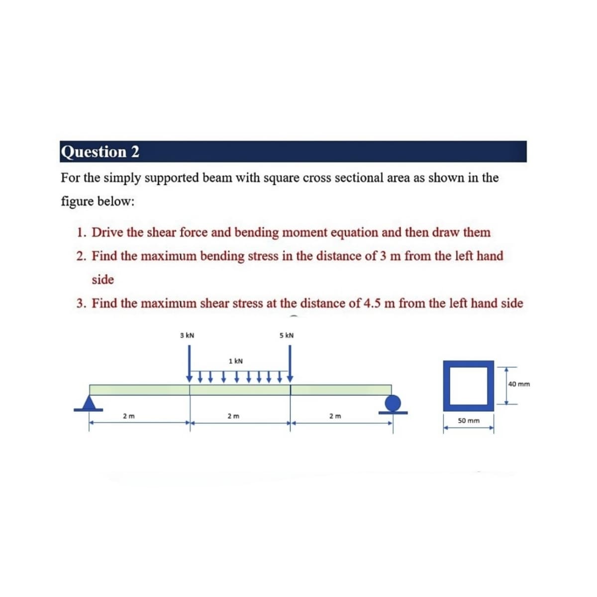 Question 2
For the simply supported beam with square cross sectional area as shown in the
figure below:
1. Drive the shear force and bending moment equation and then draw them
2. Find the maximum bending stress in the distance of 3 m from the left hand
side
3. Find the maximum shear stress at the distance of 4.5 m from the left hand side
3 kN
5 kN
1 kN
40 mm
2 m
2 m
2 m
50 mm
