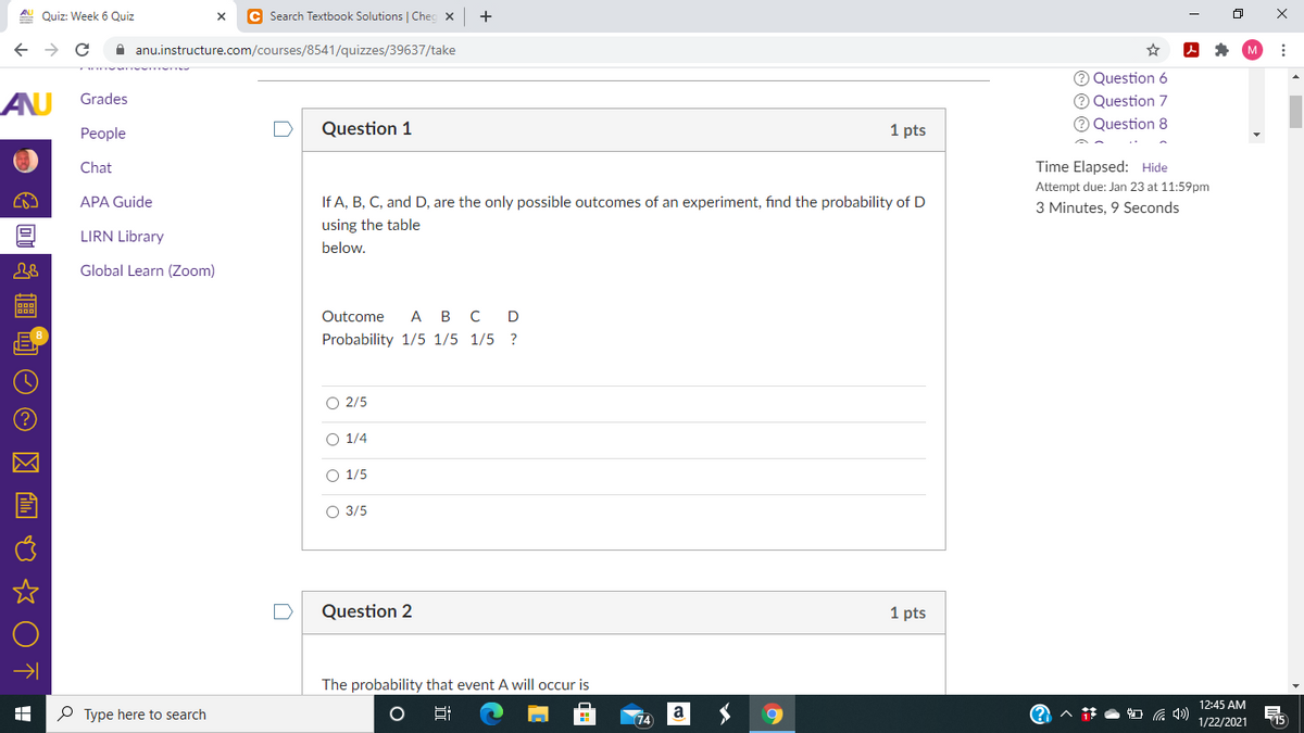 A Quiz: Week 6 Quiz
C Search Textbook Solutions | Chec x
A anu.instructure.com/courses/8541/quizzes/39637/take
Question 6
AU
O Question 7
O Question 8
Grades
Реople
Question 1
1 pts
Chat
Time Elapsed: Hide
Attempt due: Jan 23 at 11:59pm
APA Guide
If A, B, C, and D, are the only possible outcomes of an experiment, find the probability of D
3 Minutes, 9 Seconds
using the table
LIRN Library
below.
Global Learn (Zoom)
Outcome
А в с D
Probability 1/5 1/5 1/5 ?
O 2/5
O 1/4
O 1/5
О 3/5
Question 2
1 pts
The probability that event A will occur is
12:45 AM
P Type here to search
74
a
115
1/22/2021
近
