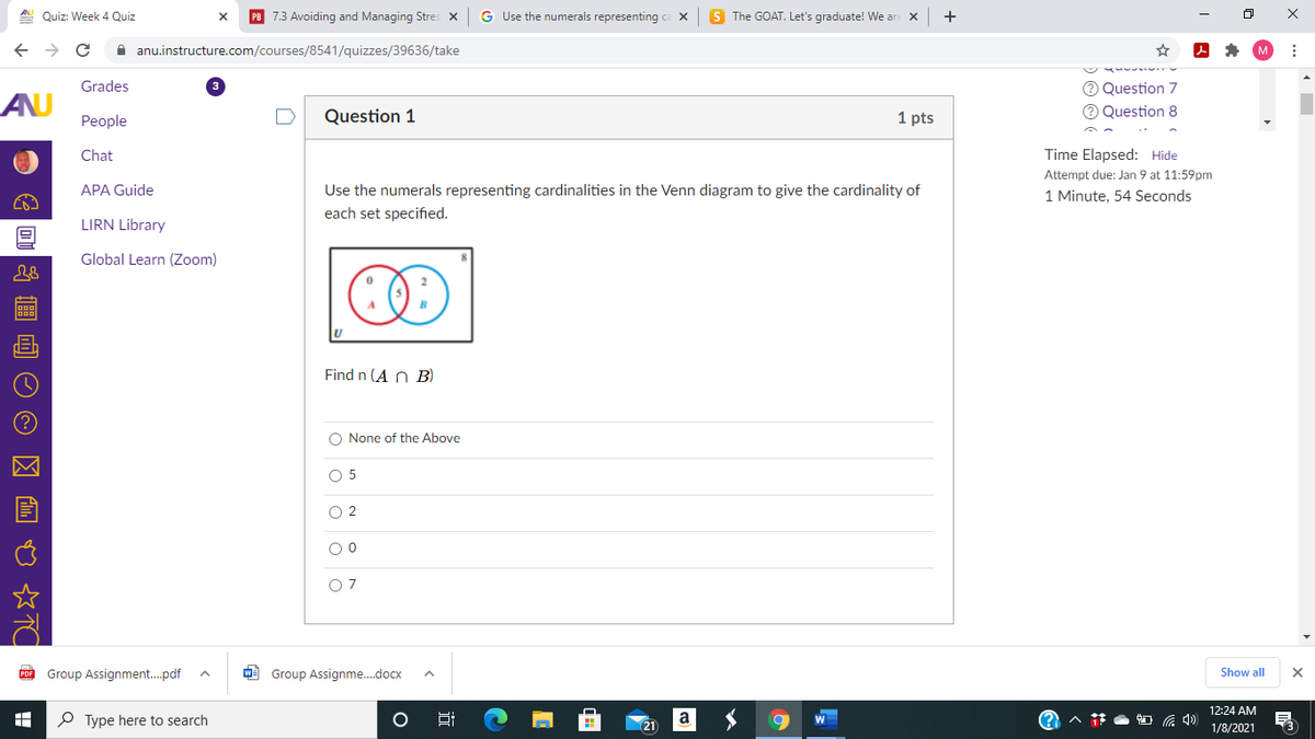 A Quiz: Week 4 Quiz
PB 7.3 Avoiding and Managing Stres x
G Use the numerals representing ca X
S The GOAT. Let's graduate! We are X
A anu.instructure.com/courses/8541/quizzes/39636/take
O Question 7
O Question 8
Grades
AU
People
Question 1
1 pts
Chat
Time Elapsed: Hide
Attempt due: Jan 9 at 11:59pm
APA Guide
Use the numerals representing cardinalities in the Venn diagram to give the cardinality of
1 Minute, 54 Seconds
each set specified.
LIRN Library
Global Learn (Zoom)
Find n (A n B)
O None of the Above
O 5
O 2
O 7
PDE Group Assignment.pdf
W- Group Assignme.docx
Show all
12:24 AM
P Type here to search
Hi
a
1/8/2021
近
