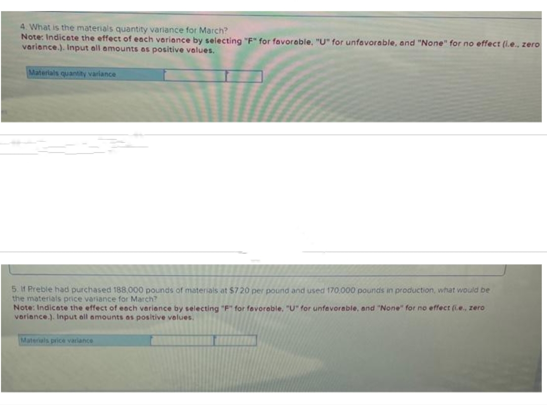 4. What is the materials quantity variance for March?
Note: Indicate the effect of each variance by selecting "F" for favorable, "U" for unfavorable, and "None" for no effect (i.e., zero
variance.). Input all amounts as positive values.
Materials quantity variance
5. If Preble had purchased 188,000 pounds of materials at $720 per pound and used 170,000 pounds in production, what would be
the materials price variance for March?
Note: Indicate the effect of each variance by selecting "F" for favorable, "U" for unfavorable, and "None" for no effect (i.e., zero
variance.). Input all amounts as positive values.
Materials price variance