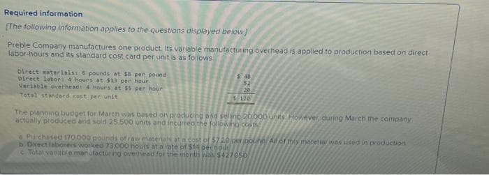 Required information
[The following information applies to the questions displayed below]
Preble Company manufactures one product. Its variable manufacturing overhead is applied to production based on direct
labor-hours and its standard cost card per unit is as follows
Direct materials: 6 pounds at 58 per pound
Direct labor: 4 hours at $13 per hour
Varlable overhead: 4 hours at $5 per hour
Total standard cost per unit
$48
52
20
130
The planning budget for March was based on producing and sellino 20,000 units. However, during March the company
actually produced and sold 25.500 units and incurred the following costs
Purchased 170.000 pounds of raw materials at a cost of $7.20 per bounc All of this material was used in production
b Direct laborers worked 73.000 hours at a rate of $14 pecnout
c Total variable manufacturing overhead for the month was $427050