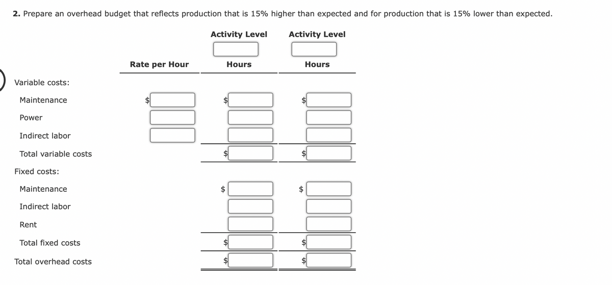 2. Prepare an overhead budget that reflects production that is 15% higher than expected and for production that is 15% lower than expected.
Activity Level
Activity Level
Variable costs:
Maintenance
Power
Indirect labor
Total variable costs
Fixed costs:
Maintenance
Indirect labor
Rent
Total fixed costs
Total overhead costs
Rate per Hour
tA
Hours
A
Hours