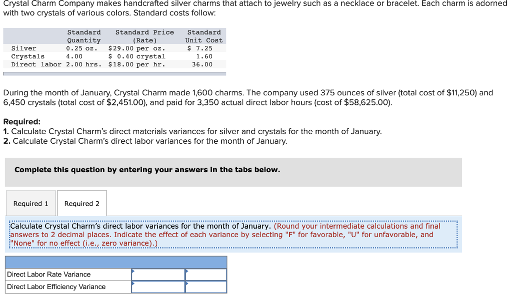 Crystal Charm Company makes handcrafted silver charms that attach to jewelry such as a necklace or bracelet. Each charm is adorned
with two crystals of various colors. Standard costs follow:
Standard
Quantity
0.25 oz.
4.00
Silver
Crystals
Direct labor 2.00 hrs.
Standard Price
(Rate)
During the month of January, Crystal Charm made 1,600 charms. The company used 375 ounces of silver (total cost of $11,250) and
6,450 crystals (total cost of $2,451.00), and paid for 3,350 actual direct labor hours (cost of $58,625.00).
Required 1 Required 2
$29.00 per oz.
$ 0.40 crystal
$18.00 per hr.
Required:
1. Calculate Crystal Charm's direct materials variances for silver and crystals for the month of January.
2. Calculate Crystal Charm's direct labor variances for the month of January.
………..
Standard
Unit Cost
$7.25
1.60
36.00
Complete this question by entering your answers in the tabs below.
Direct Labor Rate Variance
Direct Labor Efficiency Variance
Calculate Crystal Charm's direct labor variances for the month of January. (Round your intermediate calculations and final
answers to 2 decimal places. Indicate the effect of each variance by selecting "F" for favorable, "U" for unfavorable, and
"None" for no effect (i.e., zero variance).)