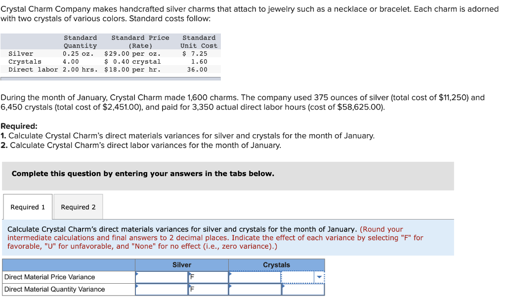 Crystal Charm Company makes handcrafted silver charms that attach to jewelry such as a necklace or bracelet. Each charm is adorned
with two crystals of various colors. Standard costs follow:
Standard
Quantity
0.25 oz.
4.00
Silver
Crystals.
Direct labor 2.00 hrs.
Standard Price.
(Rate)
$29.00 per oz.
$ 0.40 crystal
$18.00 per hr.
During the month of January, Crystal Charm made 1,600 charms. The company used 375 ounces of silver (total cost of $11,250) and
6,450 crystals (total cost of $2,451.00), and paid for 3,350 actual direct labor hours (cost of $58,625.00).
Required 1 Required 2
Standard
Unit Cost
$7.25
1.60
36.00
Required:
1. Calculate Crystal Charm's direct materials variances for silver and crystals for the month of January.
2. Calculate Crystal Charm's direct labor variances for the month of January.
Complete this question by entering your answers in the tabs below.
Direct Material Price Variance
Direct Material Quantity Variance
Calculate Crystal Charm's direct materials variances for silver and crystals for the month of January. (Round your
intermediate calculations and final answers to 2 decimal places. Indicate the effect of each variance by selecting "F" for
favorable, "U" for unfavorable, and "None" for no effect (i.e., zero variance).)
Silver
F
Crystals