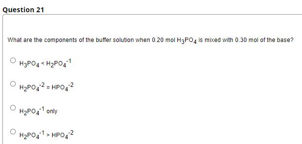 Question 21
What are the components of the buffer solution when 0.20 mol H3PO, is mixed with 0.30 mol of the base?
H3PO4 < H2PO41
H2PO42 = HPO42
%3D
H2PO41 only
H2PO41 > HPO42
