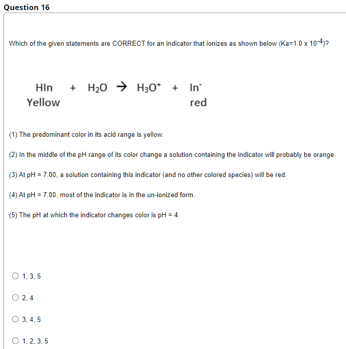 Question 16
Which of the given statements are CORRECT for an indicator that ionizes as shown below (Ka=1.0 x 10-4)?
HIn
H20 → H30* + In
+
Yellow
red
(1) The predominant color in its acid range is yellow.
(2) In the middle of the pH range of its color change a solution containing the indicator will probably be orange.
(3) At pH = 7.00, a solution containing this indicator (and no other colored species) will be red.
(4) At pH = 7.00, most of the indicator is in the un-ionized form.
(5) The pH at which the indicator changes color is pH = 4.
O 1, 3, 5
O 2, 4
O 3, 4, 5
O 1, 2, 3, 5
