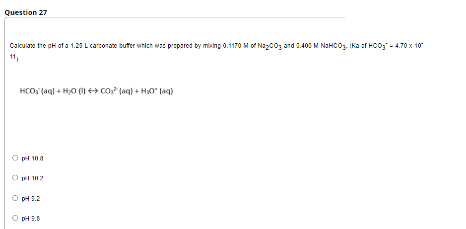 Question 27
Calculate the pH of a 1.25 L carbonate buffer which was prepared by mixing 0.1170 M of Na2CO3 and 0.400 M NaHCO3. (Ka of HCO3 = 4.70 x 10
11)
HCO; (aq) + H20 (I) → co3² (aq) + H3O* (aq)
pH 10.8
О рH 10.2
pH 9.2
pH 9.8
