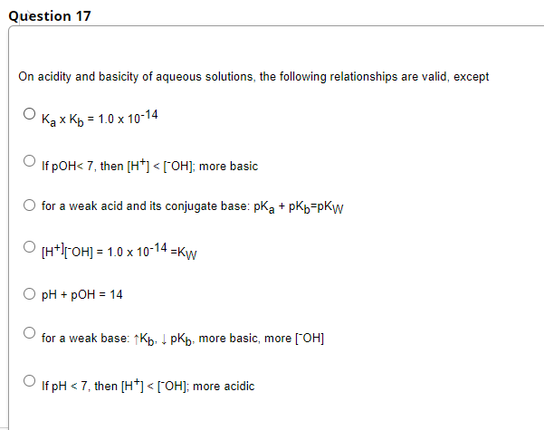 Question 17
On acidity and basicity of aqueous solutions, the following relationships are valid, except
Каx Къ - 1.0х 10-14
If pOH< 7, then [H*] < [°OH]; more basic
for a weak acid and its conjugate base: pka + pkb=pKyw
[H*]rOH] = 1.0 x 10-14 =Kw
pH + pOH = 14
for a weak base: ↑Kp. + pKp, more basic, more ["OH]
If pH < 7, then [H*] < [°OH]; more acidic
