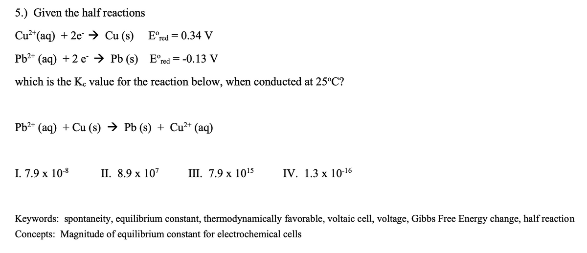 5.) Given the half reactions
Cu2*(aq) + 2e → Cu (s) E°red = 0.34 V
Рb** (aq) + 2 е > PЬ (s) E'"red 3D -0.13 V
which is the K, value for the reaction below, when conducted at 25°C?
Pb2+ (aq) + Cu (s) → Pb (s) + Cu²* (aq)
I. 7.9 x 10-8
I. 8.9 х 107
I. 7.9 х 1015
IV. 1.3 x 10-16
Keywords: spontaneity, equilibrium constant, thermodynamically favorable, voltaic cell, voltage, Gibbs Free Energy change, half reaction
Concepts: Magnitude of equilibrium constant for electrochemical cells
