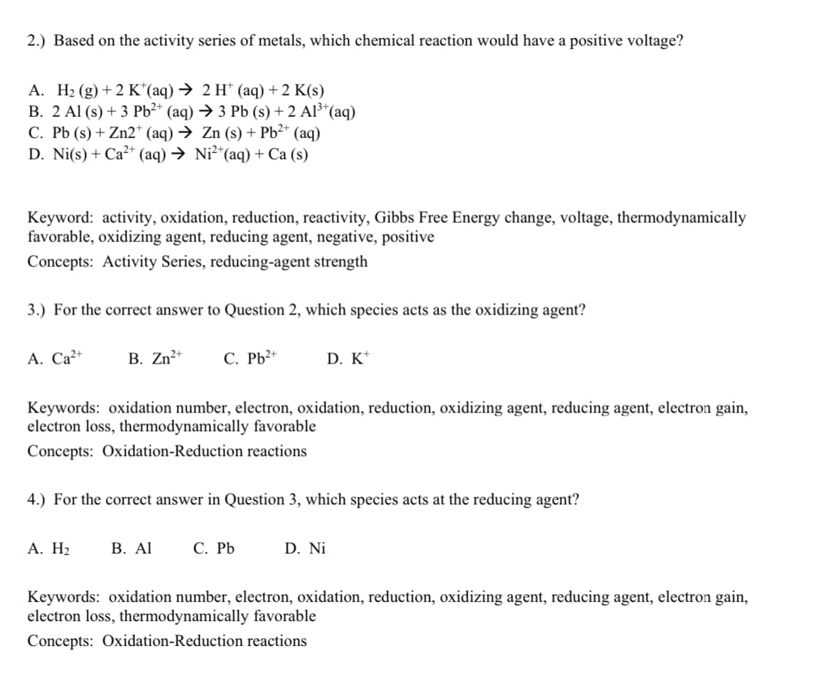 2.) Based on the activity series of metals, which chemical reaction would have a positive voltage?
А. На (g) + 2 К" (aq) > 2 H (аq) + 2 K(s)
В. 2 AI (s) + 3 PЬ?* (aq) Э 3 Рb (s) + 2 AF'(aq)
C. Pb (s) + Zn2* (aq) → Zn (s) + Pb²* (aq)
D. Ni(s) + Ca²* (aq) → Ni²“(aq) + Ca (s)
Keyword: activity, oxidation, reduction, reactivity, Gibbs Free Energy change, voltage, thermodynamically
favorable, oxidizing agent, reducing agent, negative, positive
Concepts: Activity Series, reducing-agent strength
3.) For the correct answer to Question 2, which species acts as the oxidizing agent?
А. Са-
В. Zn?*
C. Pb2+
D. K*
Keywords: oxidation number, electron, oxidation, reduction, oxidizing agent, reducing agent, electron gain,
electron loss, thermodynamically favorable
Concepts: Oxidation-Reduction reactions
4.) For the correct answer in Question 3, which species acts at the reducing agent?
А. Н2
В. AI
С. РЬ
D. Ni
Keywords: oxidation number, electron, oxidation, reduction, oxidizing agent, reducing agent, electron gain,
electron loss, thermodynamically favorable
Concepts: Oxidation-Reduction reactions
