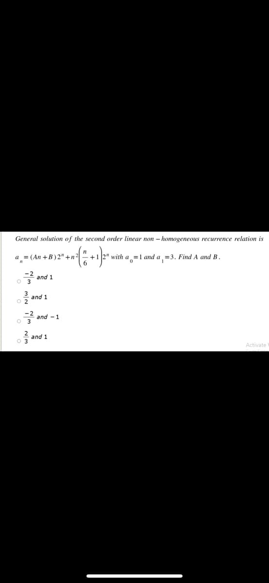 General solution of the second order linear non – homogeneous recurrence relation is
a = (An +B)2" +n2|
+1 2" with a=1 and a =3. Find A and B.
and 1
and 1
and - 1
and 1
Activate
