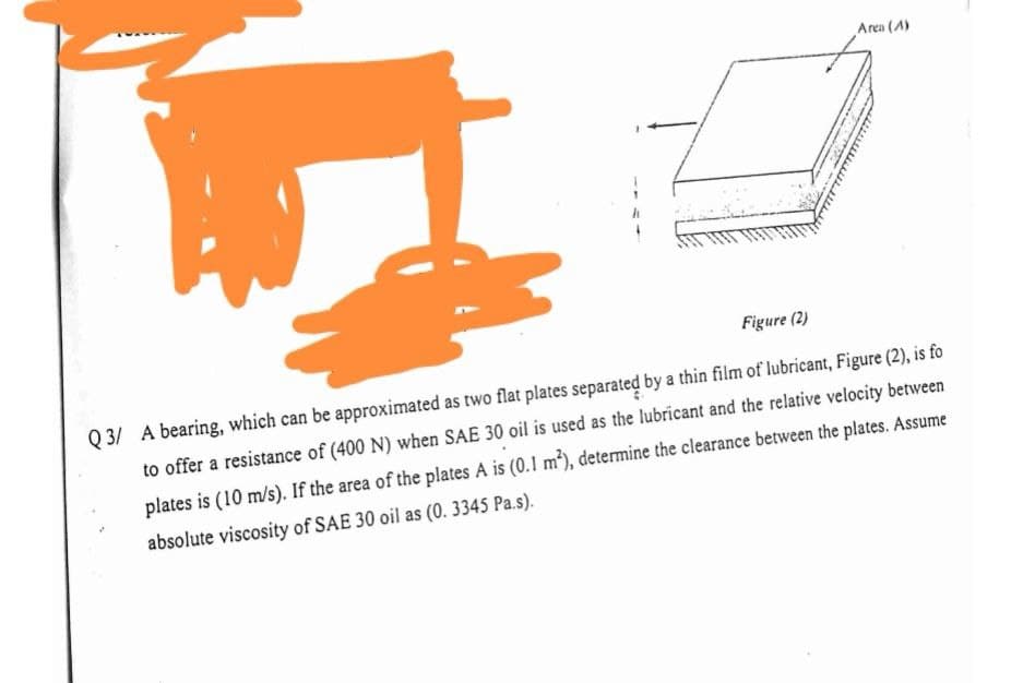 Area (A)
Figure (2)
Q 3/ A bearing, which can be approximated as two flat plates separated by a thin film of lubricant, Figure (2), is fo
to offer a resistance of (400 N) when SAE 30 oil is used as the lubricant and the relative velocity between
plates is (10 m/s). If the area of the plates A is (0.1 m), determine the clearance between the plates. Assume
absolute viscosity of SAE 30 oil as (0. 3345 Pa.s).
