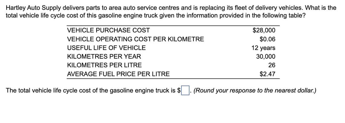 Hartley Auto Supply delivers parts to area auto service centres and is replacing its fleet of delivery vehicles. What is the
total vehicle life cycle cost of this gasoline engine truck given the information provided in the following table?
VEHICLE PURCHASE COST
VEHICLE OPERATING COST PER KILOMETRE
USEFUL LIFE OF VEHICLE
KILOMETRES PER YEAR
KILOMETRES PER LITRE
AVERAGE FUEL PRICE PER LITRE
The total vehicle life cycle cost of the gasoline engine truck is $
$28,000
$0.06
12 years
30,000
26
$2.47
(Round your response to the nearest dollar.)