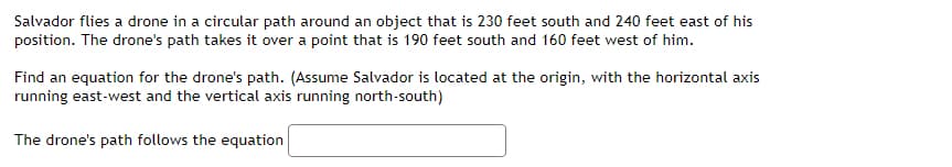 Salvador flies a drone in a circular path around an object that is 230 feet south and 240 feet east of his
position. The drone's path takes it over a point that is 190 feet south and 160 feet west of him.
Find an equation for the drone's path. (Assume Salvador is located at the origin, with the horizontal axis
running east-west and the vertical axis running north-south)
The drone's path follows the equation
