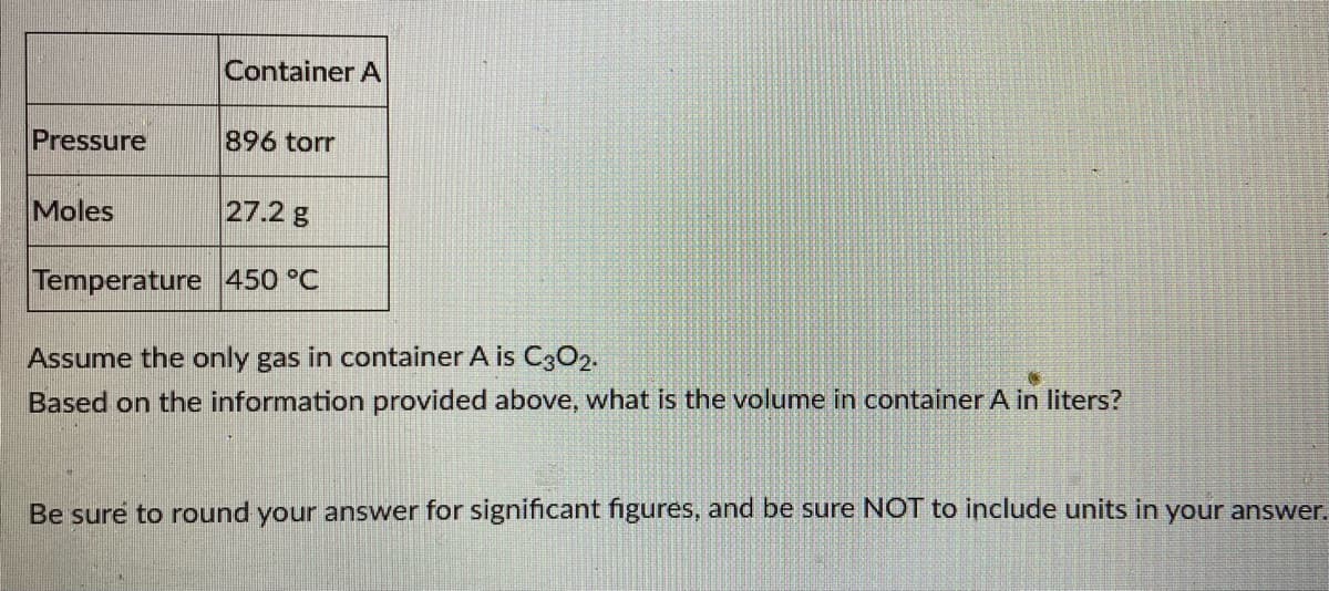 Container A
Pressure
896 torr
Moles
27.2 g
Temperature 450 °C
Assume the only gas in container A is C3C2.
Based on the information provided above, what is the volume in container A in liters?
Be sure to round your answer for significant figures, and be sure NOT to include units in your answer.
