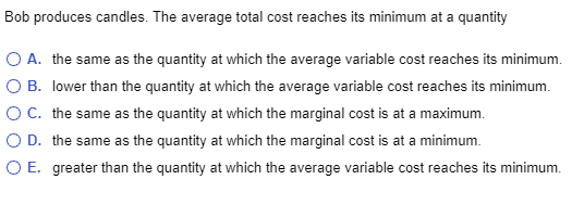 Bob produces candles. The average total cost reaches its minimum at a quantity
O A. the same as the quantity at which the average variable cost reaches its minimum.
O B. lower than the quantity at which the average variable cost reaches its minimum.
O C. the same as the quantity at which the marginal cost is at a maximum.
O D. the same as the quantity at which the marginal cost is at a minimum.
O E. greater than the quantity at which the average variable cost reaches its minimum.