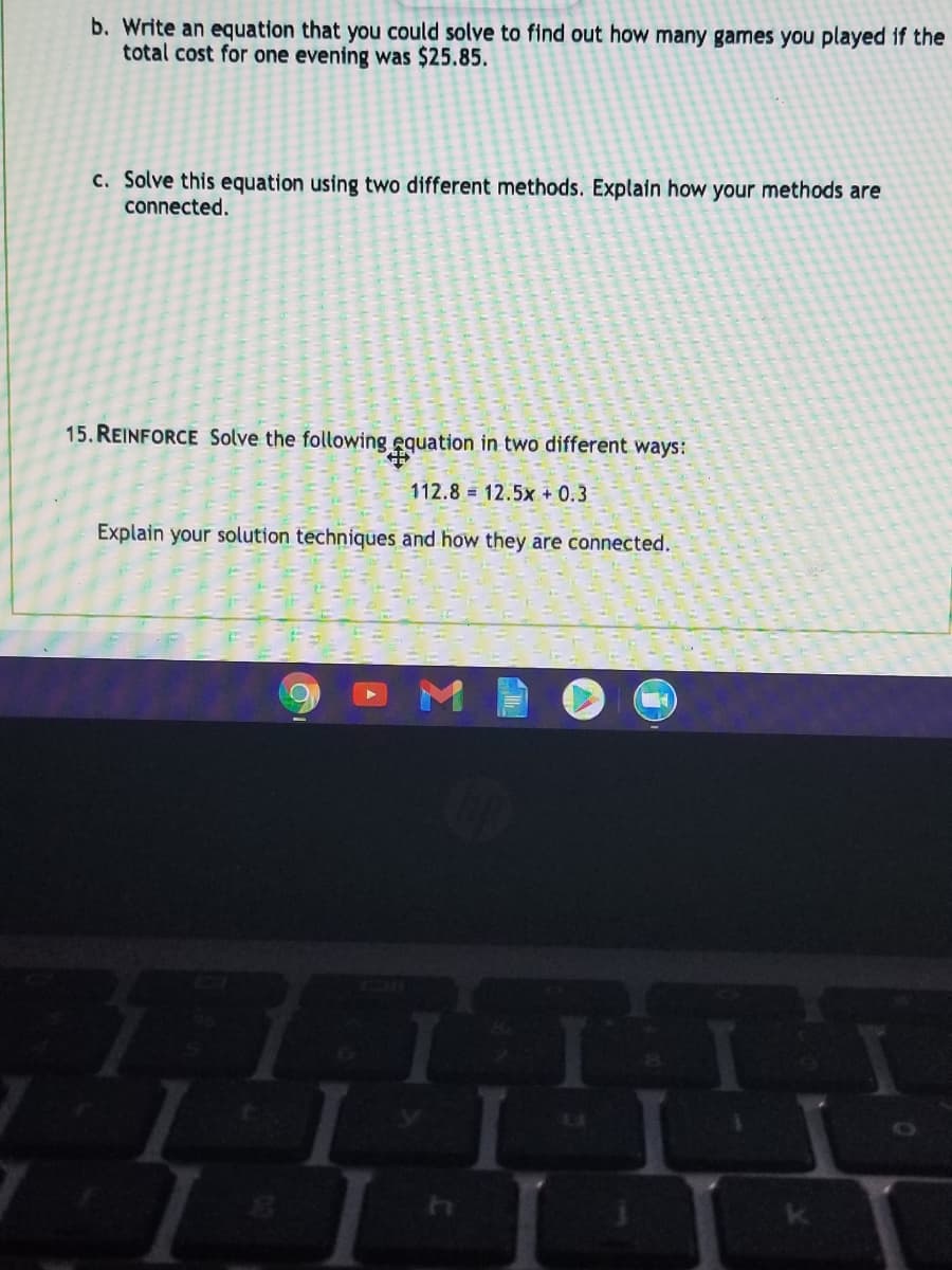 b. Write an equation that you could solve to find out how many games you played if the
total cost for one evening was $25.85.
c. Solve this equation using two different methods. Explain how your methods are
connected.
15. REINFORCE Solve the following equation in two different ways:
112.8 = 12.5x + 0.3
Explain your solution techniques and how they are connected.
