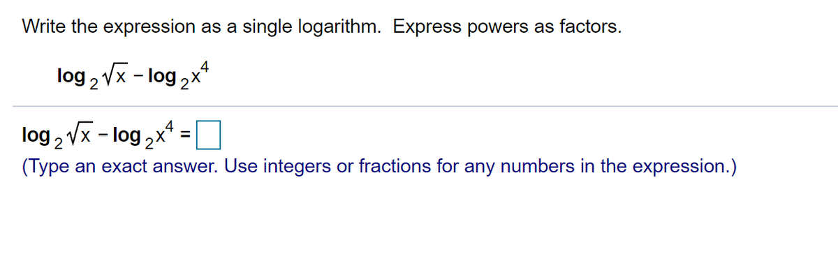 Write the expression as a single logarithm. Express powers as factors.
.4
log 2 Vx - log ,x*
4
log , Vx - log,x =
92x
(Type an exact answer. Use integers or fractions for any numbers in the expression.)
