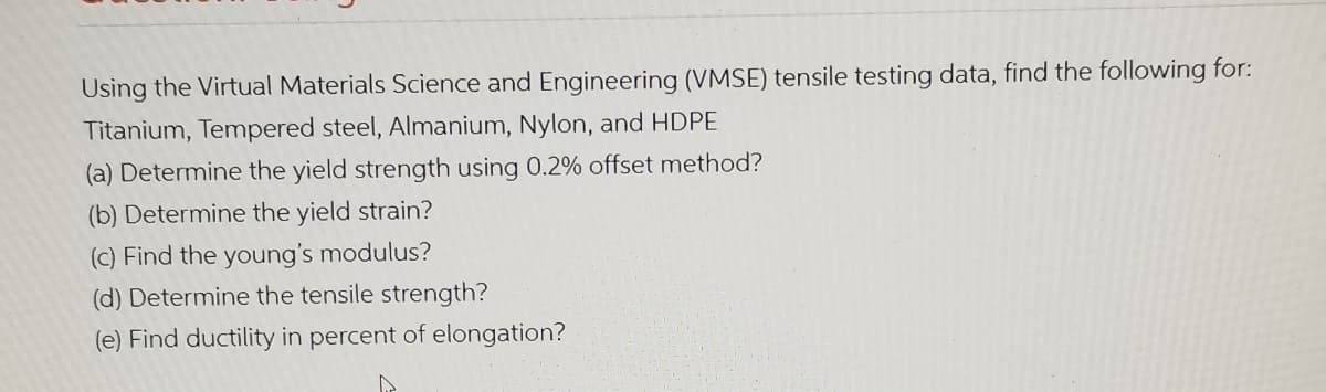 Using the Virtual Materials Science and Engineering (VMSE) tensile testing data, find the following for:
Titanium, Tempered steel, Almanium, Nylon, and HDPE
(a) Determine the yield strength using 0.2% offset method?
(b) Determine the yield strain?
(c) Find the young's modulus?
(d) Determine the tensile strength?
(e) Find ductility in percent of elongation?
