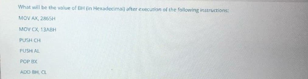 What will be the value of BH (in Hexadecimal) after execution of the following instructions:
MOV AX, 2865H
MOV CX, 13ABH
PUSH CH
PUSH AL
POP BX
ADD BH, CL
