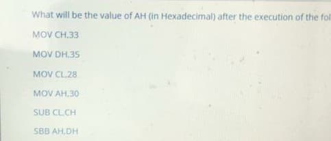 What will be the value of AH (in Hexadecimal) after the execution of the fol
MOV CH,33
MOV DH,35
MOV CL.28
MOV AH,30
SUB CL.CH
SBB AH,DH
