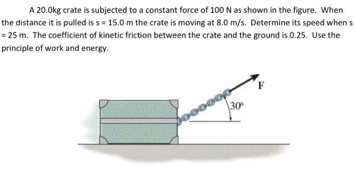 A 20.0kg crate is subjected to a constant force of 100 N as shown in the figure. When
the distance it is pulled is s = 15.0 m the crate is moving at 8.0 m/s. Determine its speed when s
= 25 m. The coefficient of kinetic friction between the crate and the ground is 0.25. Use the
principle of work and energy.
30
