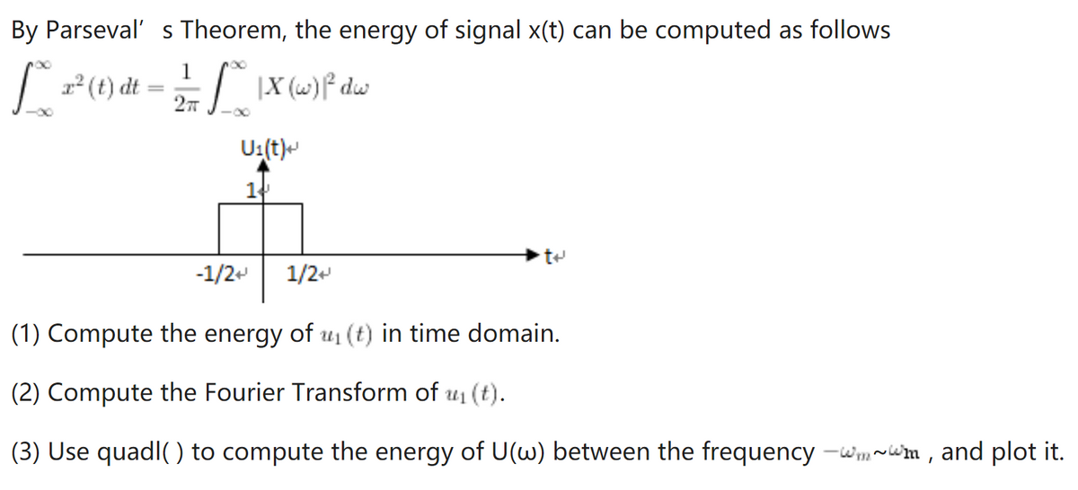 By Parseval' s Theorem, the energy of signal x(t) can be computed as follows
(t) dt = |X (1)f dw
U:(t)-
14
-1/2+
1/2-
(1) Compute the energy of u1 (t) in time domain.
(2) Compute the Fourier Transform of u1 (t).
(3) Use quadl( ) to compute the energy of U() between the frequency -wmwm, and plot it.
