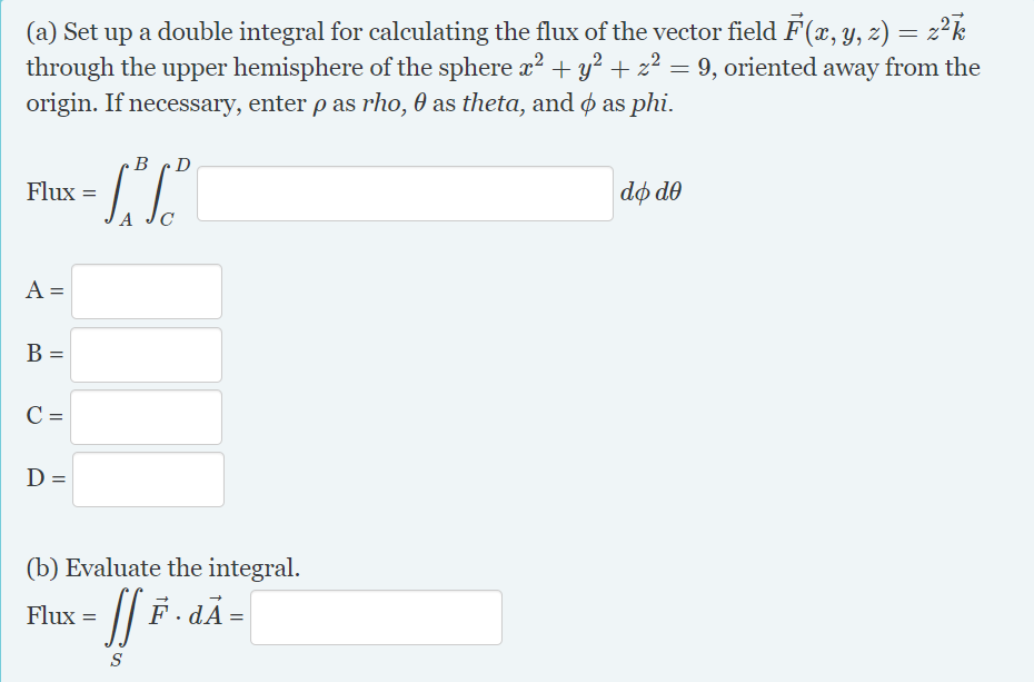 (a) Set up a double integral for calculating the flux of the vector field F(x, y, z) = z²k
through the upper hemisphere of the sphere x2 + y² + z² = 9, oriented away from the
origin. If necessary, enter p as rho, 0 as theta, and ø as phi.
%3D
