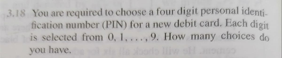 3.18 You are required to choose a four digit personal identi-
fication number (PIN) for a new debit card. Each digit
is selected from 0, 1, ...,9. How many choices do
He ono
you have.
oorla lliw of
